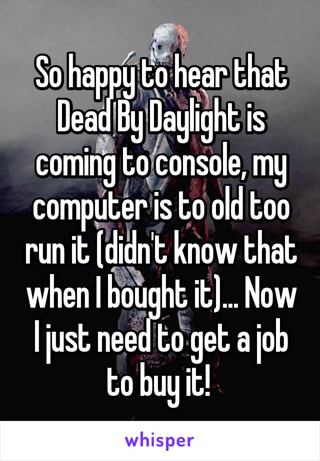 So happy to hear that Dead By Daylight is coming to console, my computer is to old too run it (didn't know that when I bought it)... Now I just need to get a job to buy it! 