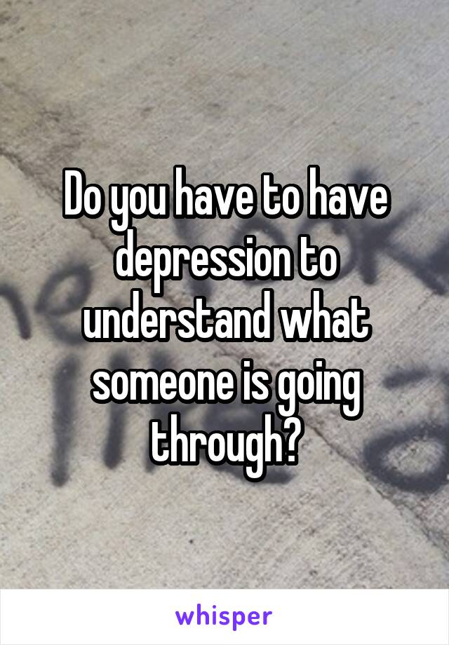 Do you have to have depression to understand what someone is going through?