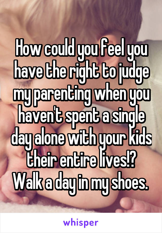 How could you feel you have the right to judge my parenting when you haven't spent a single day alone with your kids their entire lives!? Walk a day in my shoes. 