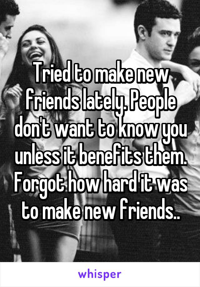 Tried to make new friends lately. People don't want to know you unless it benefits them. Forgot how hard it was to make new friends..