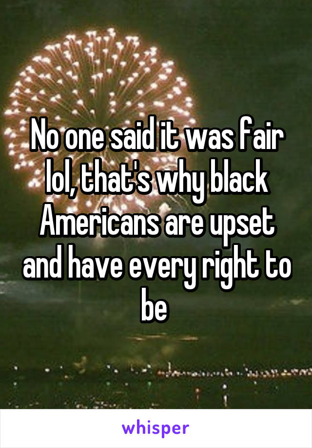 No one said it was fair lol, that's why black Americans are upset and have every right to be 