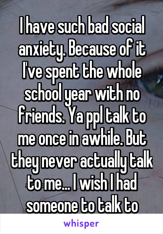 I have such bad social anxiety. Because of it I've spent the whole school year with no friends. Ya ppl talk to me once in awhile. But they never actually talk to me... I wish I had someone to talk to