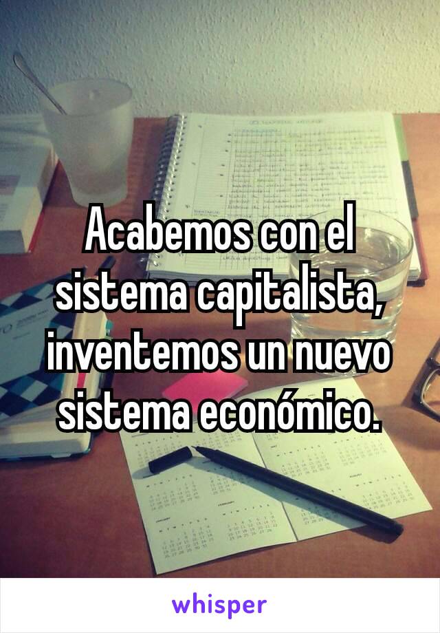 Acabemos con el sistema capitalista, inventemos un nuevo sistema económico.