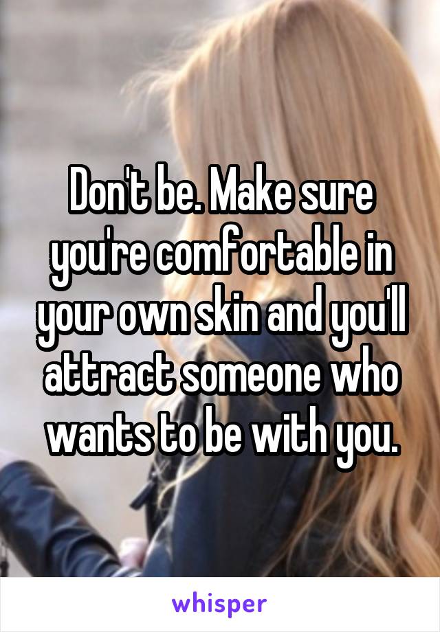 Don't be. Make sure you're comfortable in your own skin and you'll attract someone who wants to be with you.