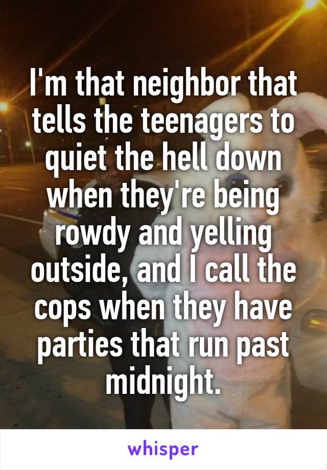 I'm that neighbor that tells the teenagers to quiet the hell down when they're being rowdy and yelling outside, and I call the cops when they have parties that run past midnight.