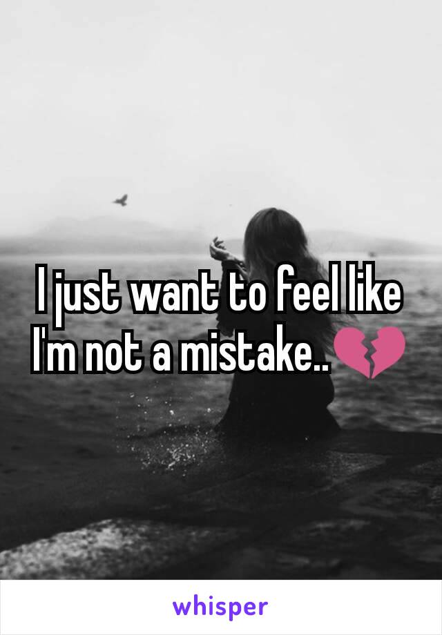 I just want to feel like I'm not a mistake..💔