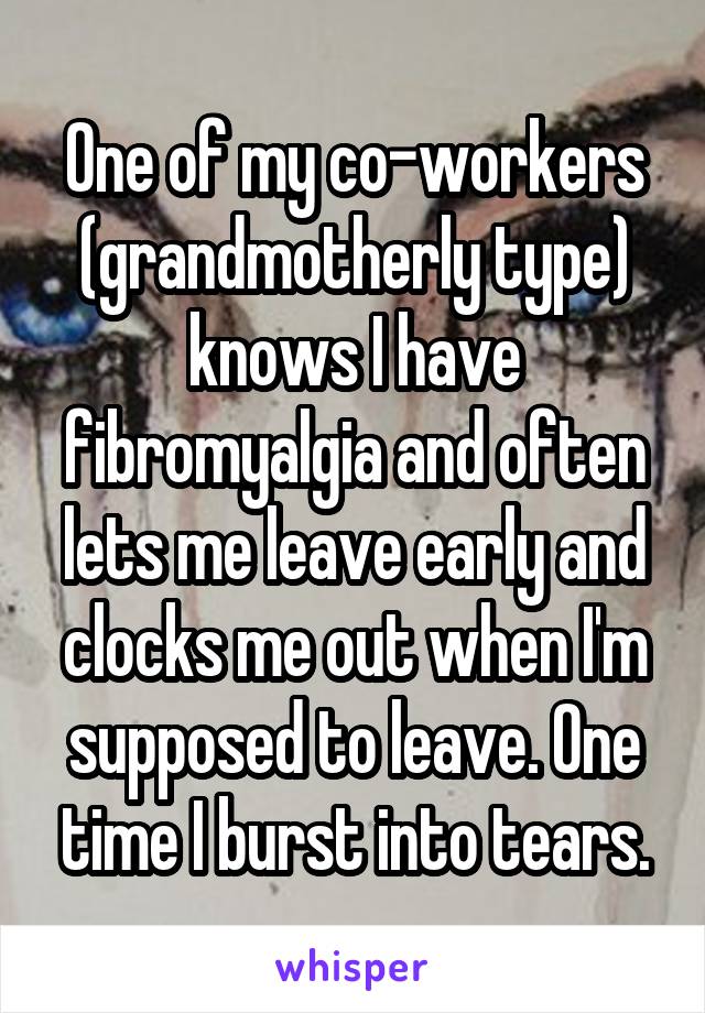 One of my co-workers (grandmotherly type) knows I have fibromyalgia and often lets me leave early and clocks me out when I'm supposed to leave. One time I burst into tears.