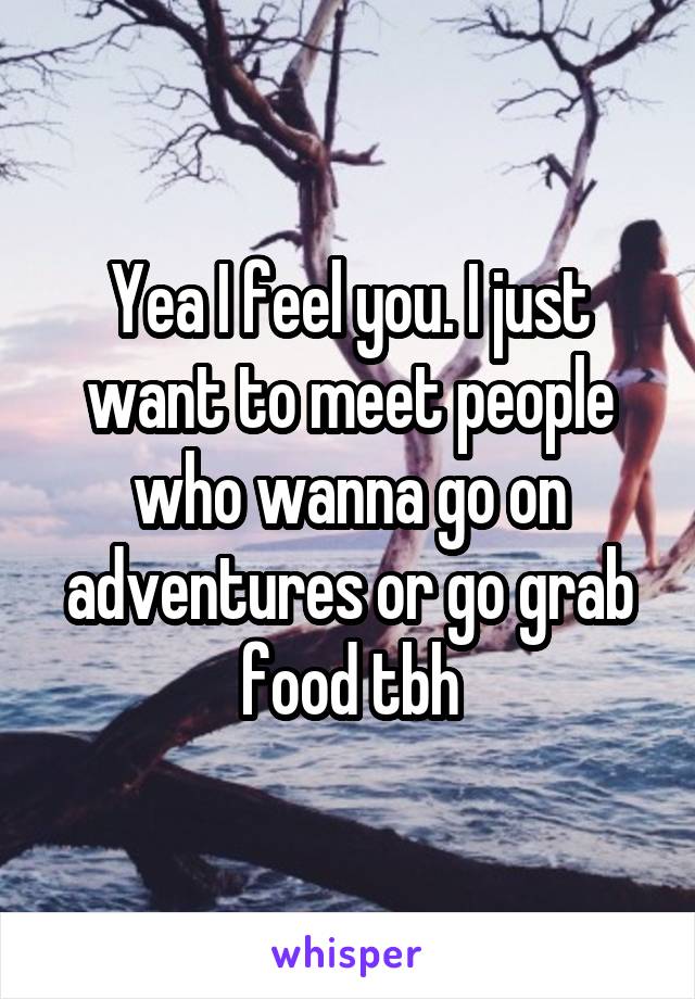 Yea I feel you. I just want to meet people who wanna go on adventures or go grab food tbh