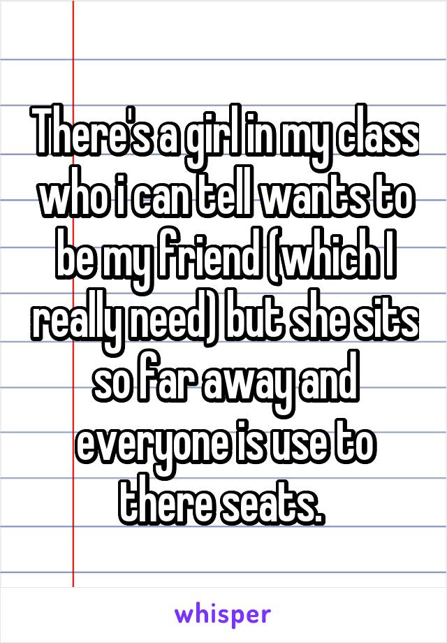 There's a girl in my class who i can tell wants to be my friend (which I really need) but she sits so far away and everyone is use to there seats. 