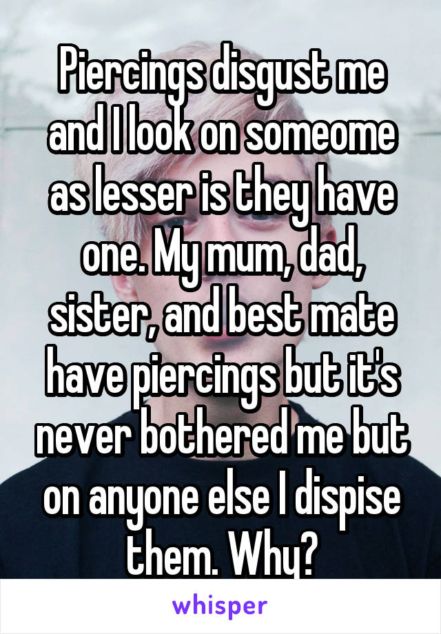 Piercings disgust me and I look on someome as lesser is they have one. My mum, dad, sister, and best mate have piercings but it's never bothered me but on anyone else I dispise them. Why?