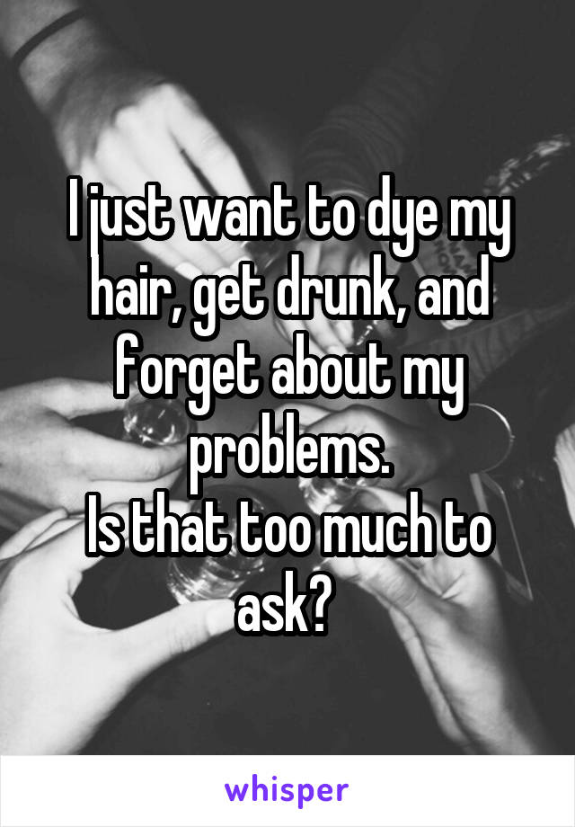 I just want to dye my hair, get drunk, and forget about my problems.
Is that too much to ask? 