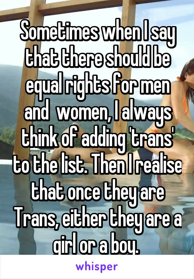 Sometimes when I say that there should be equal rights for men and  women, I always think of adding 'trans' to the list. Then I realise that once they are Trans, either they are a girl or a boy. 