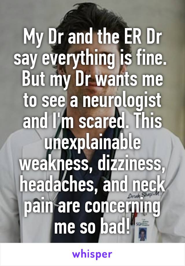 My Dr and the ER Dr say everything is fine. 
But my Dr wants me to see a neurologist and I'm scared. This unexplainable weakness, dizziness, headaches, and neck pain are concerning me so bad!