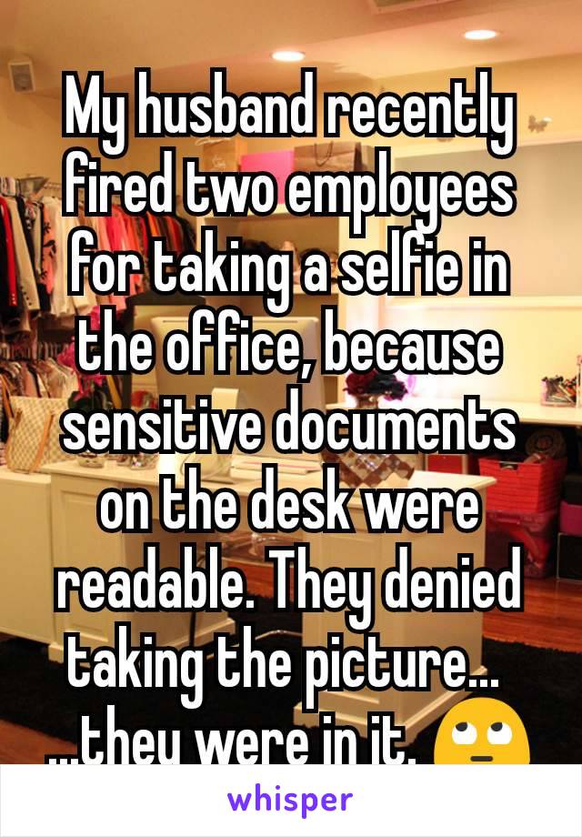 My husband recently fired two employees for taking a selfie in the office, because sensitive documents on the desk were readable. They denied taking the picture... 
...they were in it. 🙄
