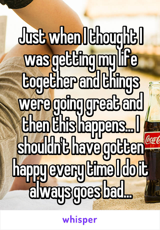 Just when I thought I was getting my life together and things were going great and then this happens... I shouldn't have gotten happy every time I do it always goes bad...
