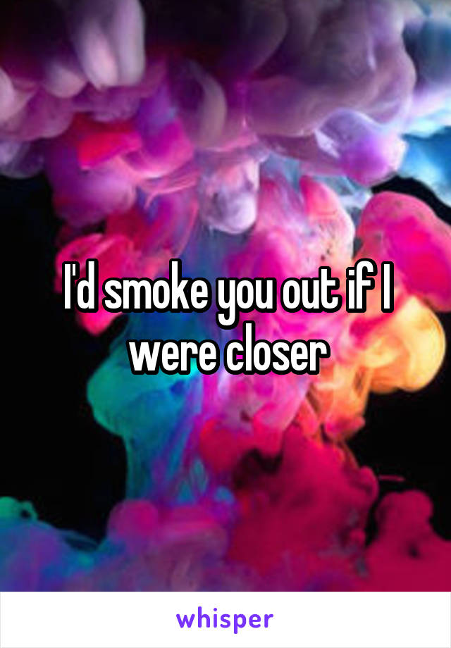 I'd smoke you out if I were closer