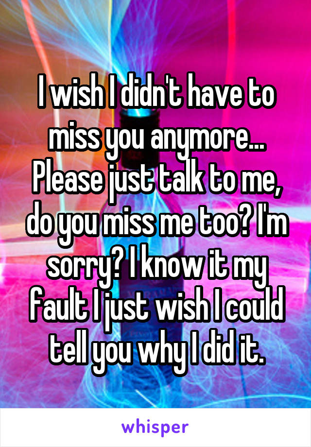 I wish I didn't have to miss you anymore... Please just talk to me, do you miss me too? I'm sorry? I know it my fault I just wish I could tell you why I did it.