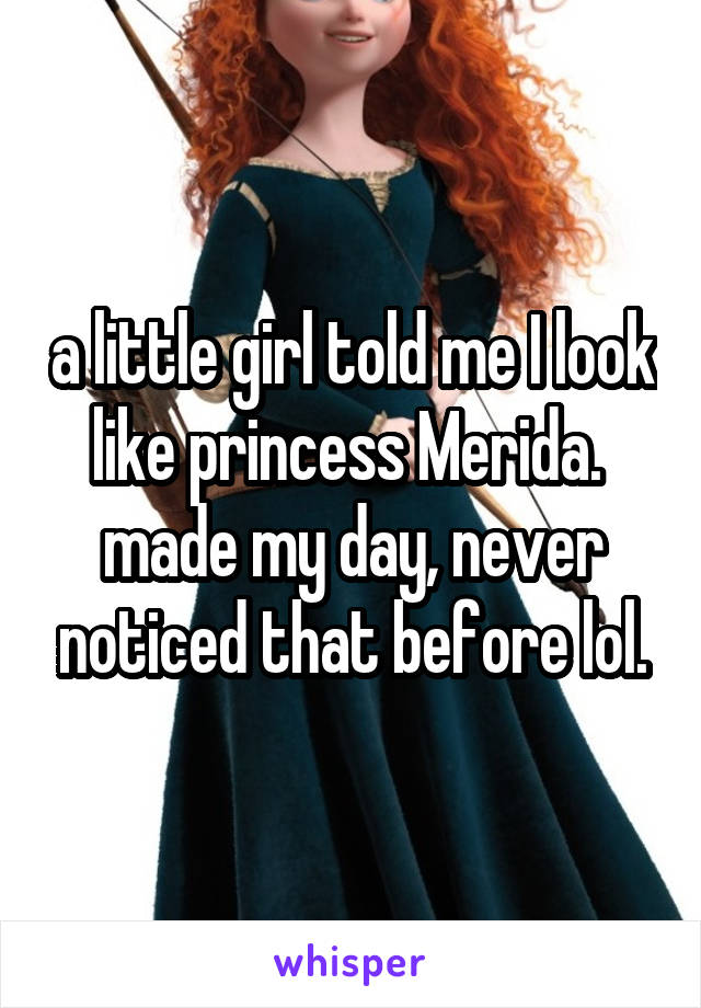 a little girl told me I look like princess Merida. 
made my day, never noticed that before lol.