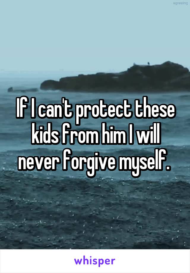 If I can't protect these kids from him I will never forgive myself. 