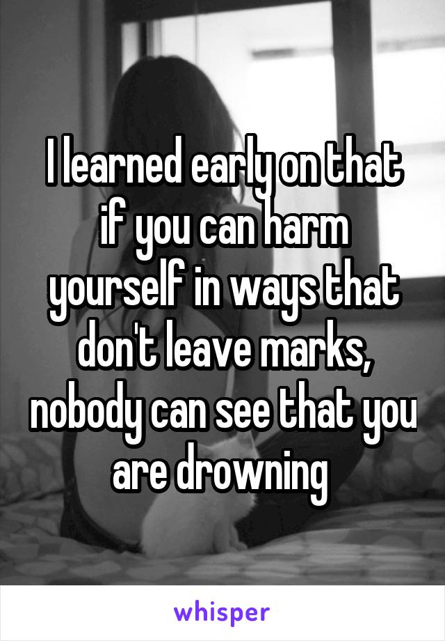 I learned early on that if you can harm yourself in ways that don't leave marks, nobody can see that you are drowning 