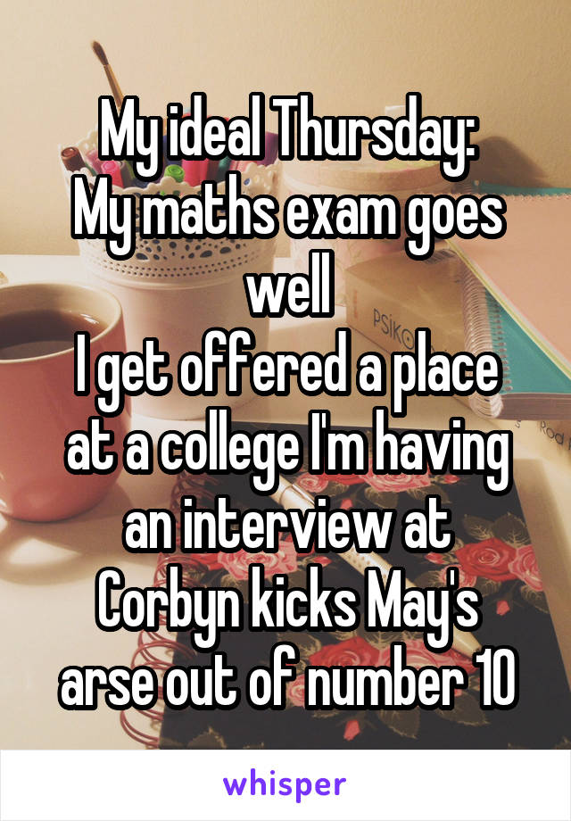 My ideal Thursday:
My maths exam goes well
I get offered a place at a college I'm having an interview at
Corbyn kicks May's arse out of number 10