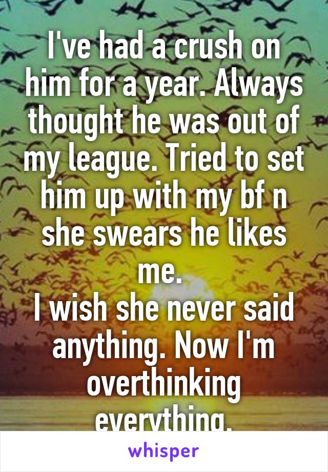 I've had a crush on him for a year. Always thought he was out of my league. Tried to set him up with my bf n she swears he likes me. 
I wish she never said anything. Now I'm overthinking everything.