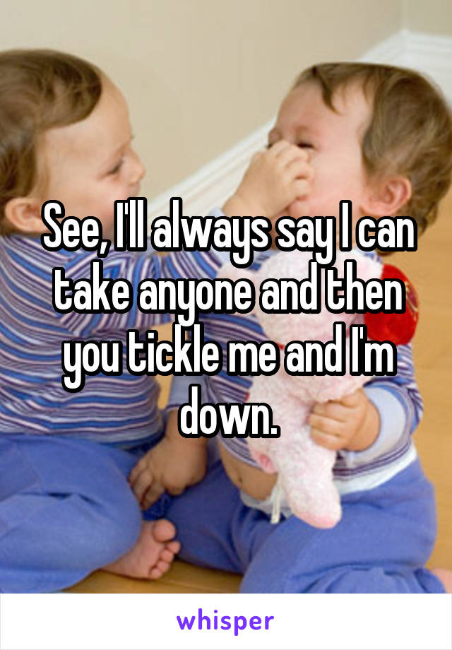 See, I'll always say I can take anyone and then you tickle me and I'm down.