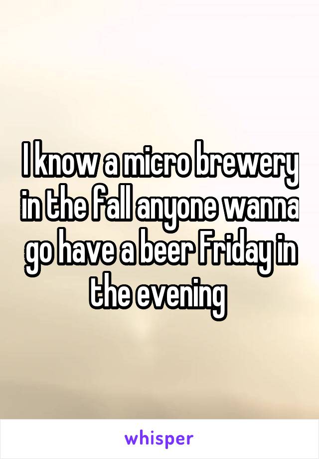 I know a micro brewery in the fall anyone wanna go have a beer Friday in the evening 