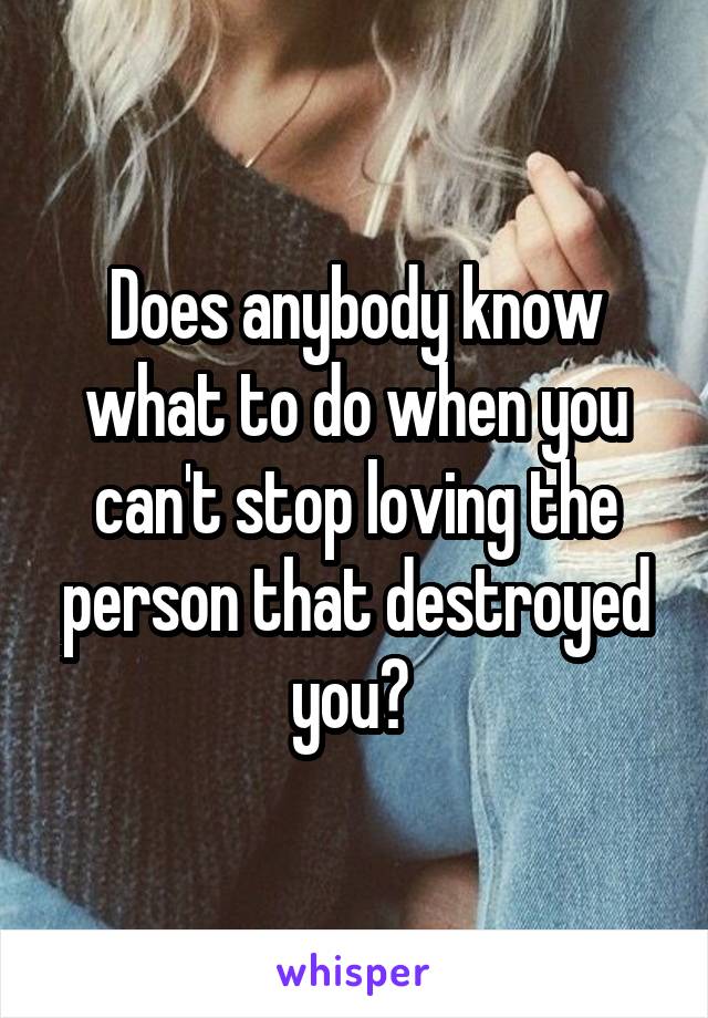 Does anybody know what to do when you can't stop loving the person that destroyed you? 