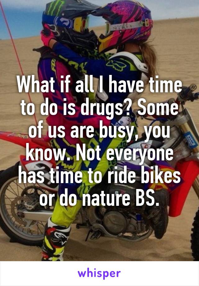 What if all I have time to do is drugs? Some of us are busy, you know. Not everyone has time to ride bikes or do nature BS.