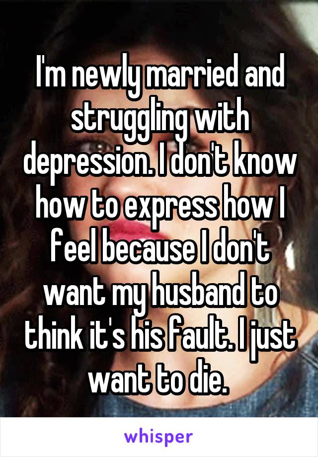 I'm newly married and struggling with depression. I don't know how to express how I feel because I don't want my husband to think it's his fault. I just want to die. 