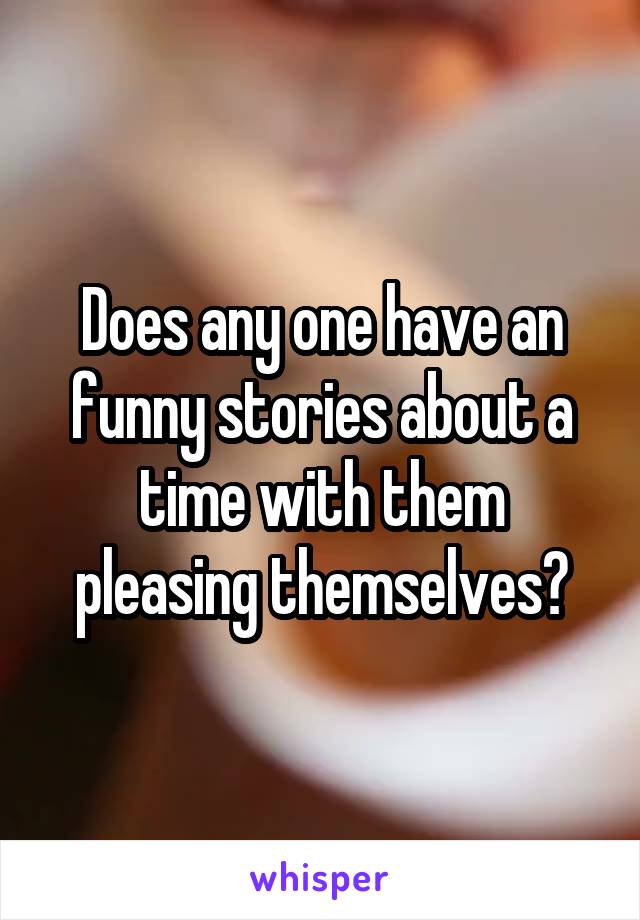 Does any one have an funny stories about a time with them pleasing themselves?