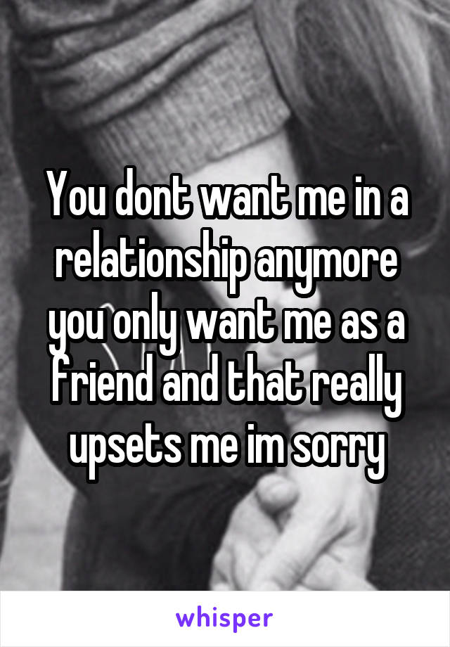 You dont want me in a relationship anymore you only want me as a friend and that really upsets me im sorry