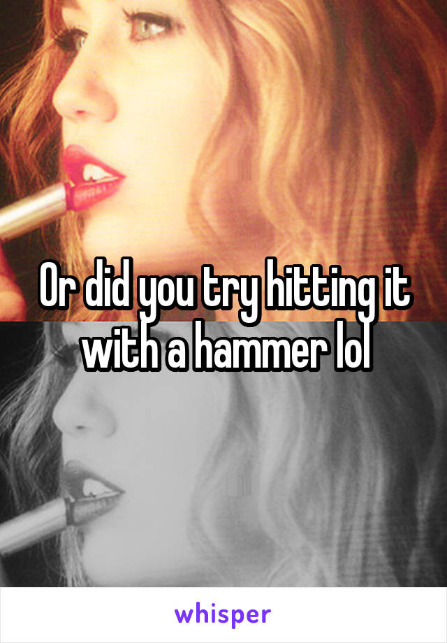 Or did you try hitting it with a hammer lol