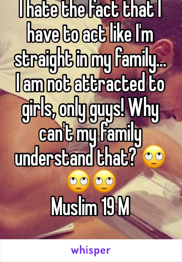 I hate the fact that I have to act like I'm straight in my family... 
I am not attracted to girls, only guys! Why can't my family understand that? 🙄🙄🙄
Muslim 19 M