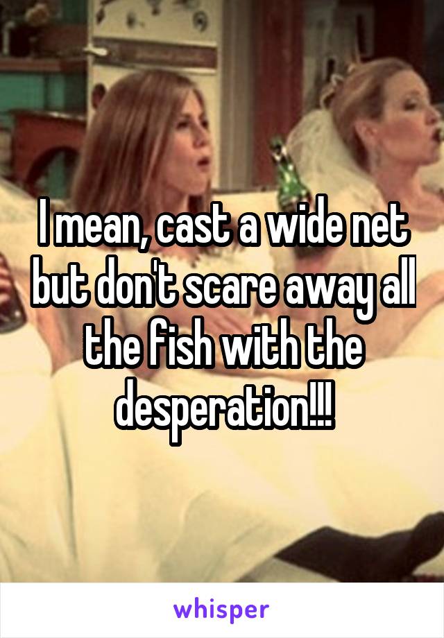 I mean, cast a wide net but don't scare away all the fish with the desperation!!!