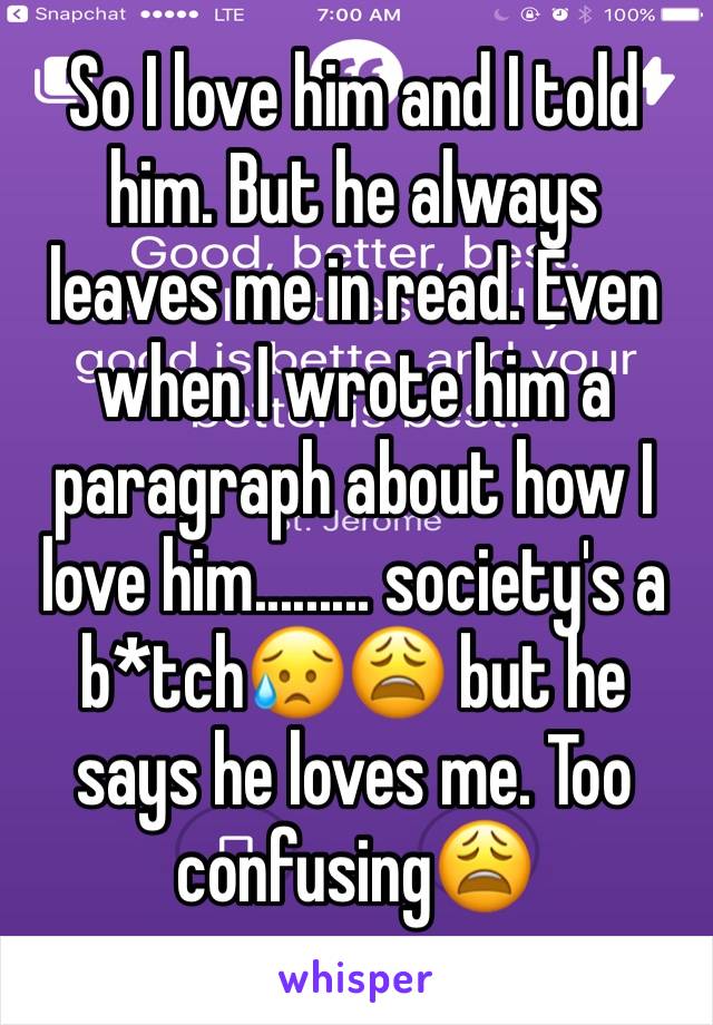 So I love him and I told him. But he always leaves me in read. Even when I wrote him a paragraph about how I love him......... society's a b*tch😥😩 but he says he loves me. Too confusing😩