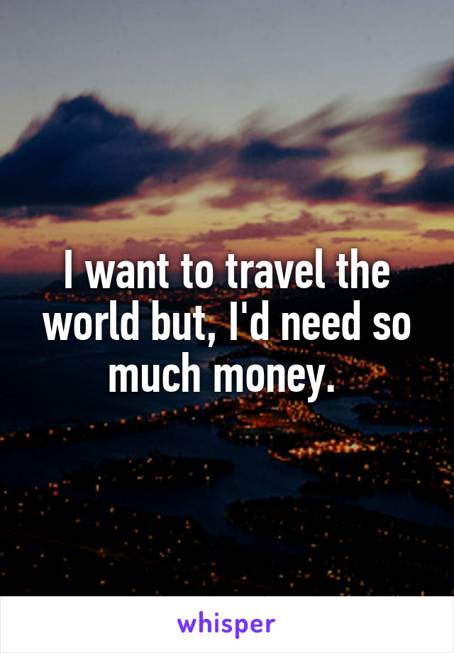 I want to travel the world but, I'd need so much money. 