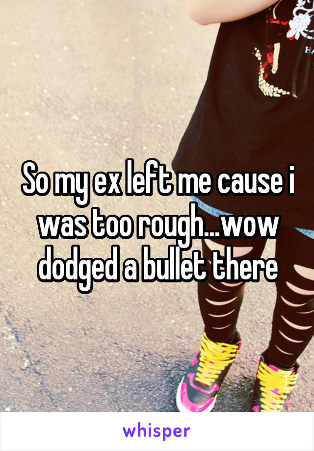 So my ex left me cause i was too rough...wow dodged a bullet there