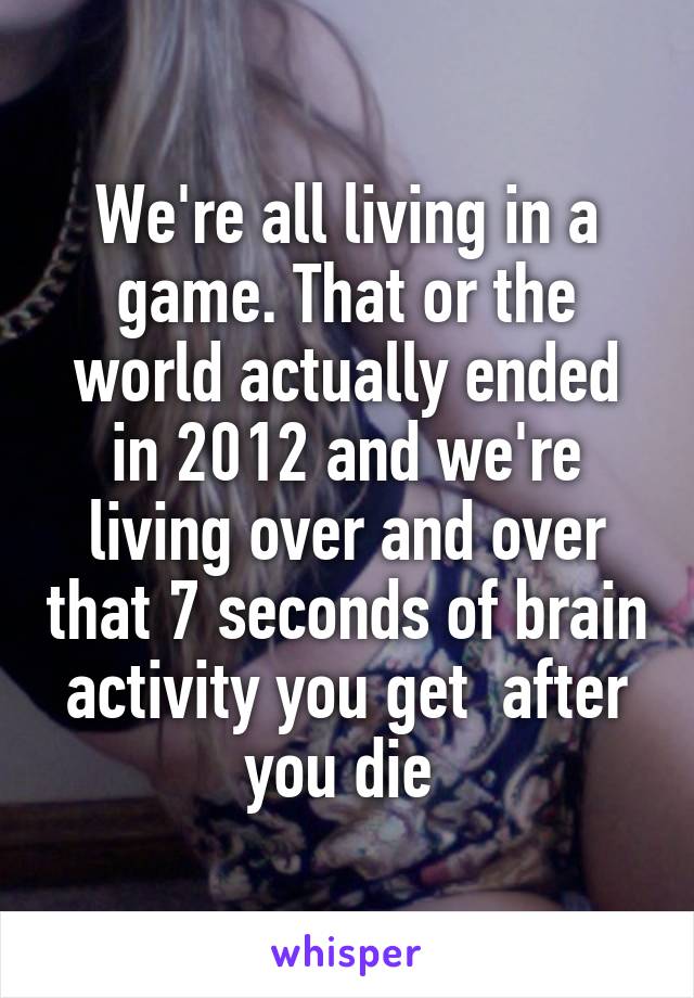 We're all living in a game. That or the world actually ended in 2012 and we're living over and over that 7 seconds of brain activity you get  after you die 