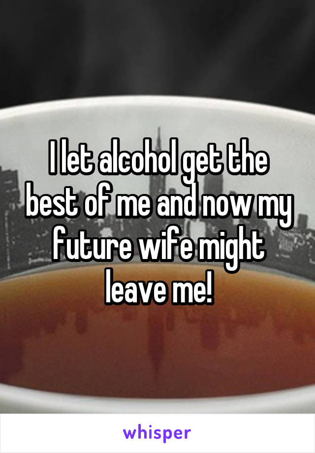 I let alcohol get the best of me and now my future wife might leave me!