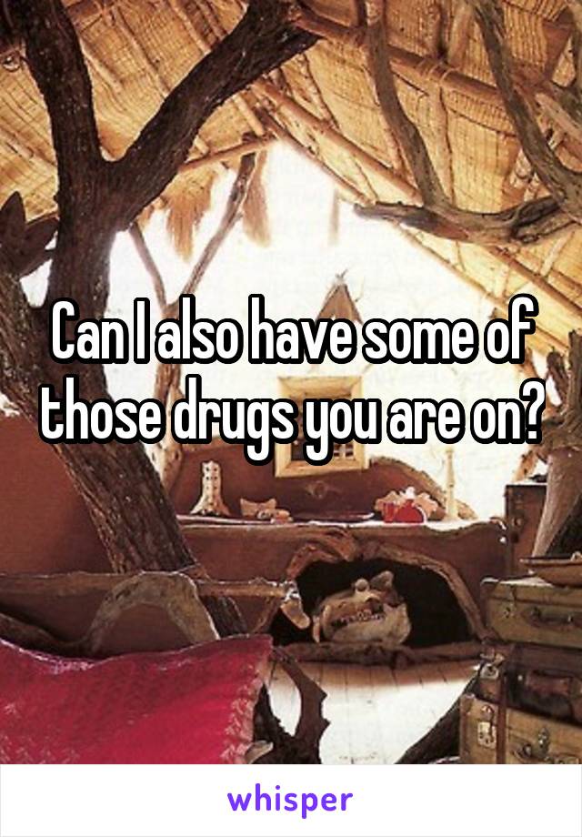 Can I also have some of those drugs you are on? 