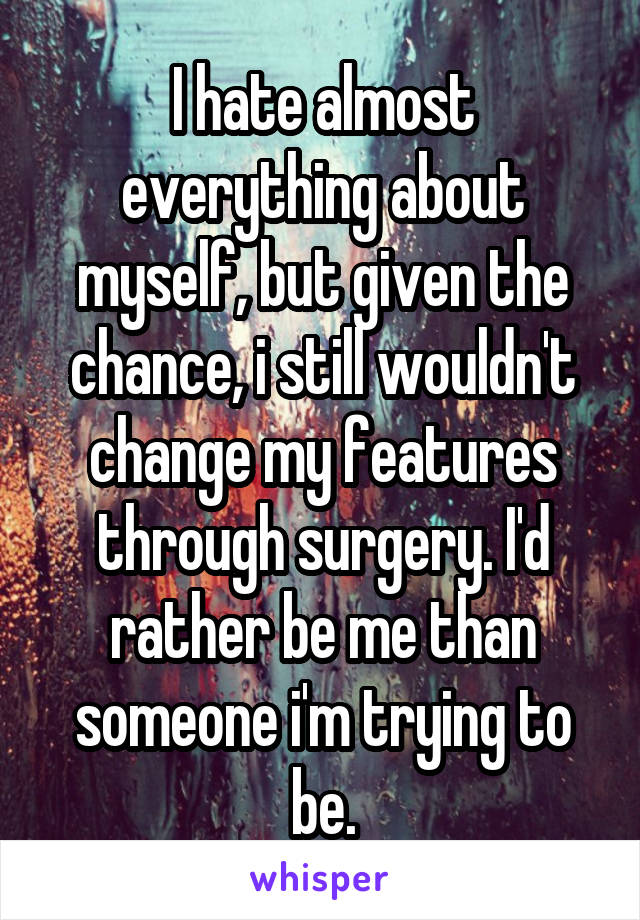 I hate almost everything about myself, but given the chance, i still wouldn't change my features through surgery. I'd rather be me than someone i'm trying to be.