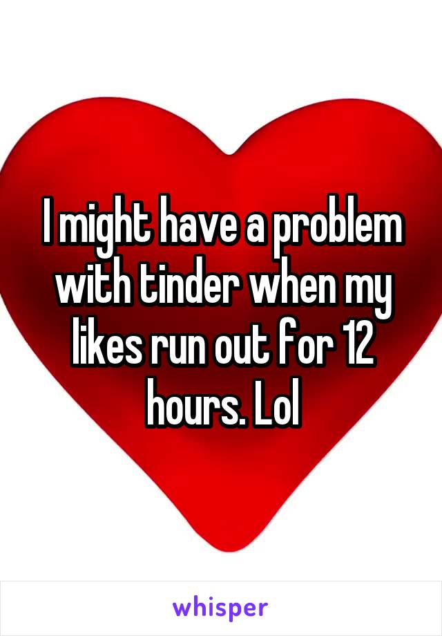 I might have a problem with tinder when my likes run out for 12 hours. Lol