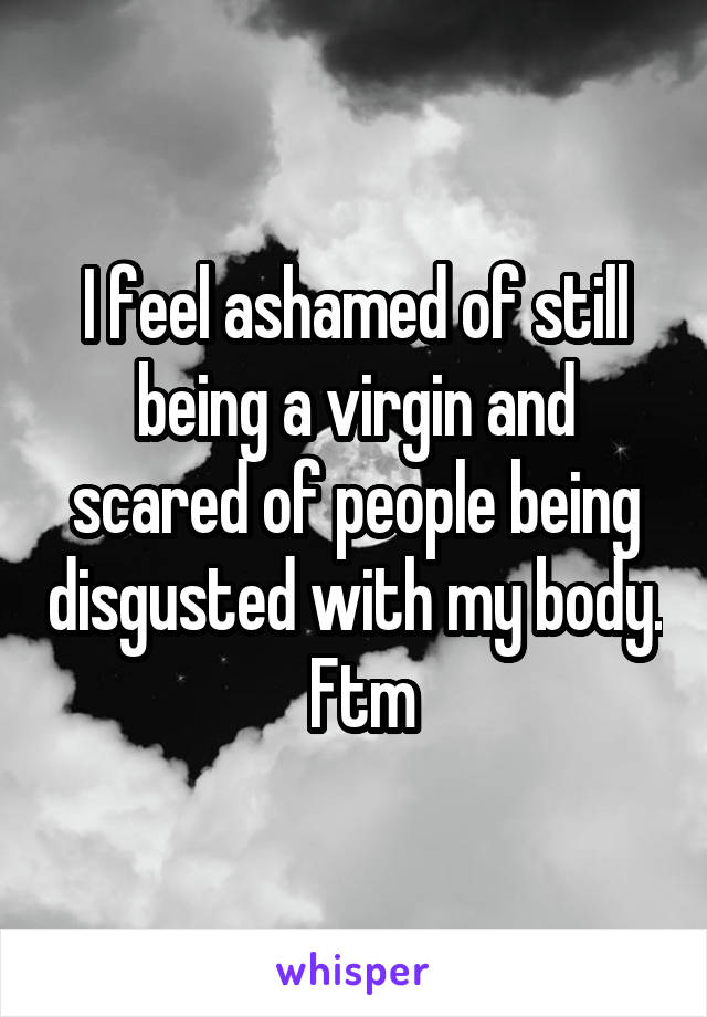 I feel ashamed of still being a virgin and scared of people being disgusted with my body.  Ftm