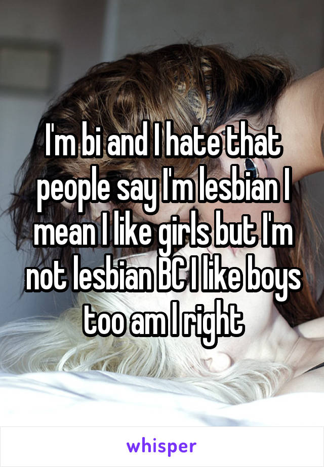 I'm bi and I hate that people say I'm lesbian I mean I like girls but I'm not lesbian BC I like boys too am I right