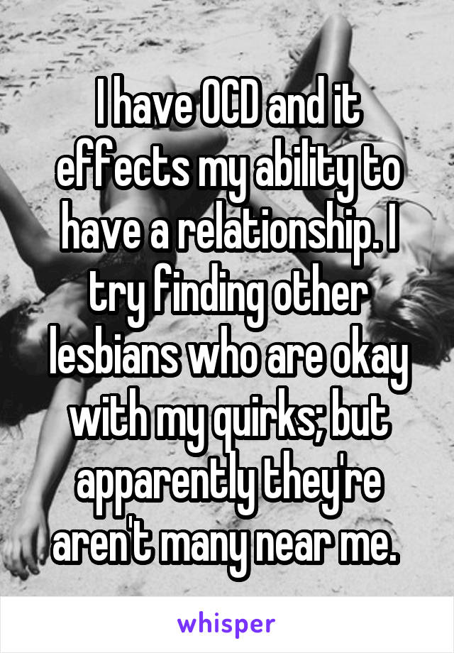 I have OCD and it effects my ability to have a relationship. I try finding other lesbians who are okay with my quirks; but apparently they're aren't many near me. 