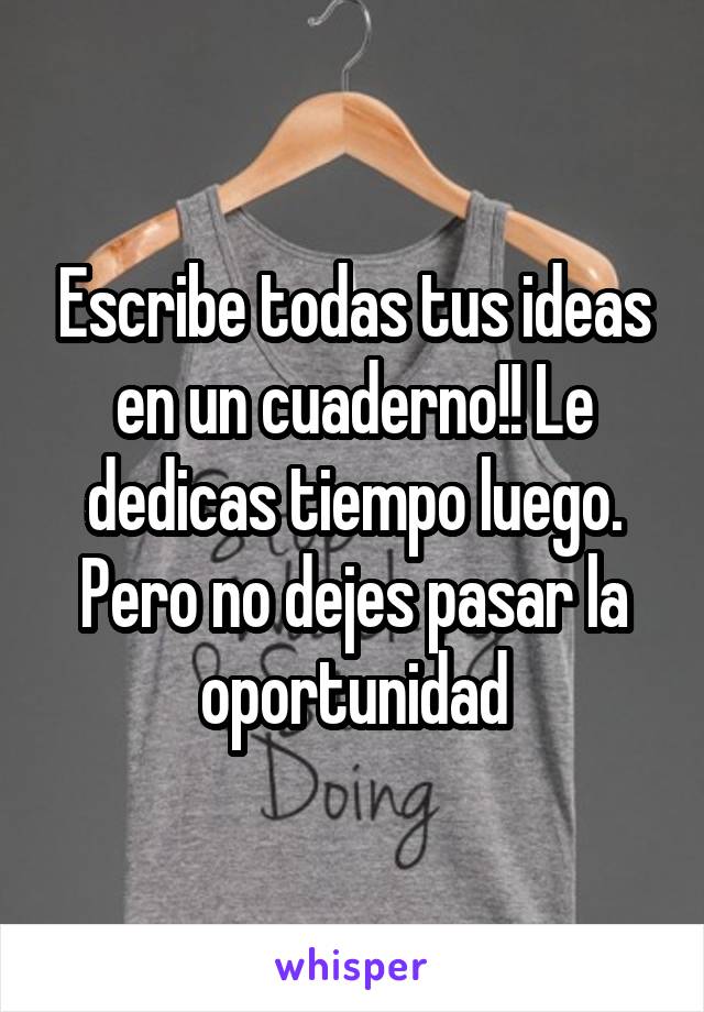 Escribe todas tus ideas en un cuaderno!! Le dedicas tiempo luego. Pero no dejes pasar la oportunidad