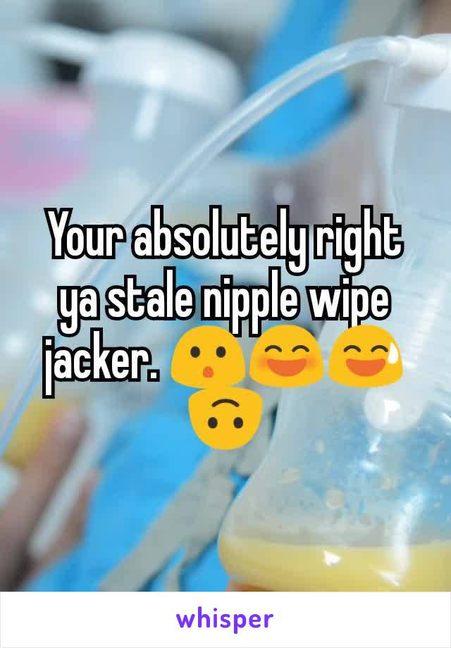 Your absolutely right ya stale nipple wipe jacker. 😯😄😅🙃