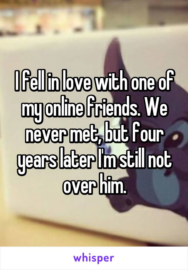 I fell in love with one of my online friends. We never met, but four years later I'm still not over him.